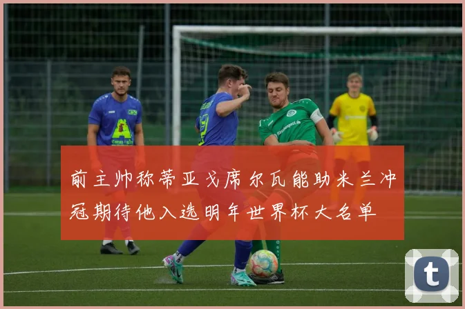 前主帅称蒂亚戈席尔瓦能助米兰冲冠期待他入选明年世界杯大名单