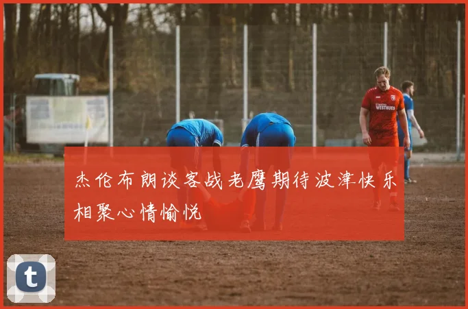杰伦布朗谈客战老鹰期待波津快乐相聚心情愉悦