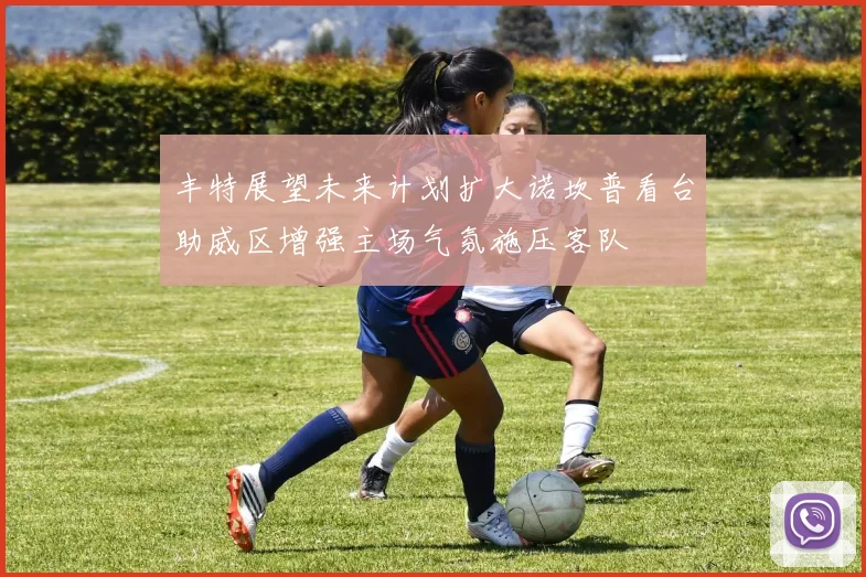 丰特展望未来计划扩大诺坎普看台助威区增强主场气氛施压客队