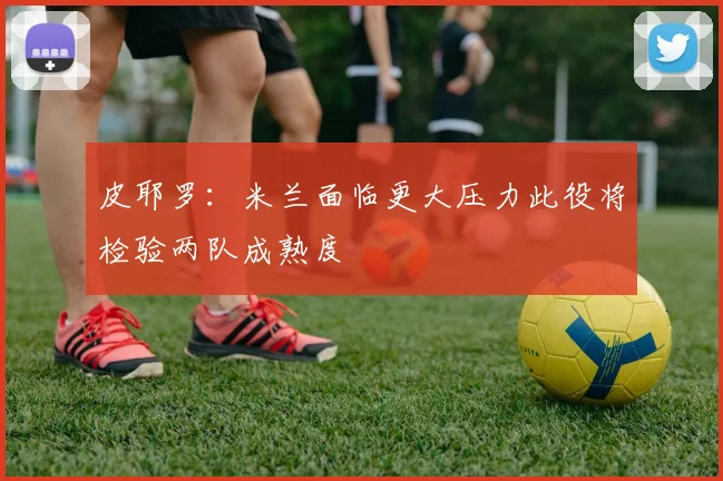 皮耶罗：米兰面临更大压力此役将检验两队成熟度