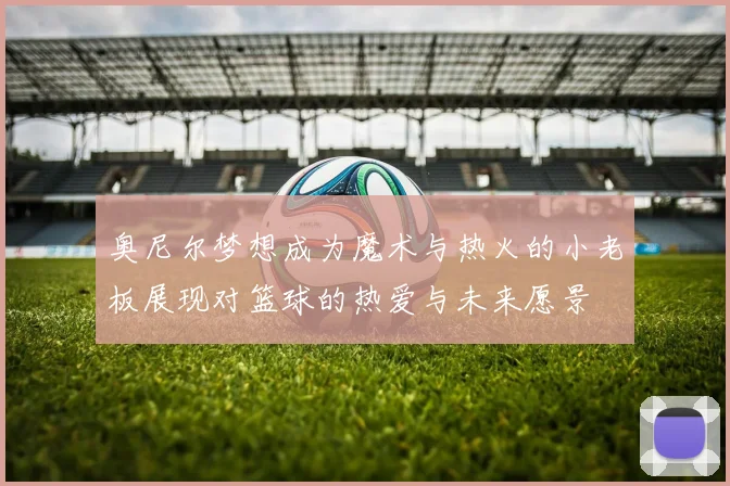 奥尼尔梦想成为魔术与热火的小老板展现对篮球的热爱与未来愿景